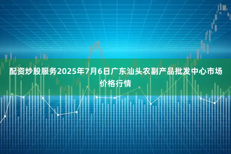 配资炒股服务2025年7月6日广东汕头农副产品批发中心市场价格行情