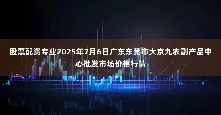 股票配资专业2025年7月6日广东东莞市大京九农副产品中心批发市场价格行情