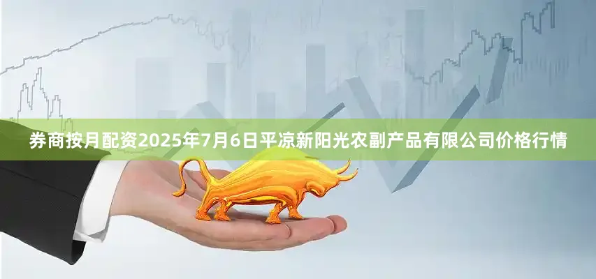 券商按月配资2025年7月6日平凉新阳光农副产品有限公司价格行情