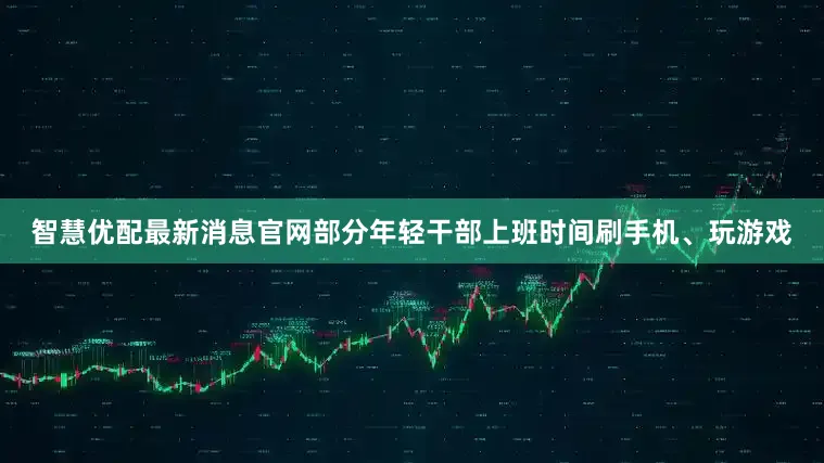 智慧优配最新消息官网部分年轻干部上班时间刷手机、玩游戏