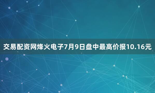 交易配资网烽火电子7月9日盘中最高价报10.16元