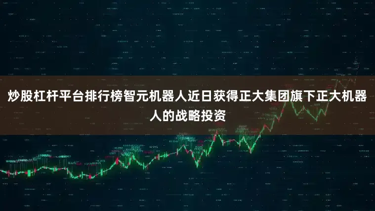 炒股杠杆平台排行榜智元机器人近日获得正大集团旗下正大机器人的战略投资