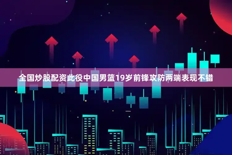 全国炒股配资此役中国男篮19岁前锋攻防两端表现不错