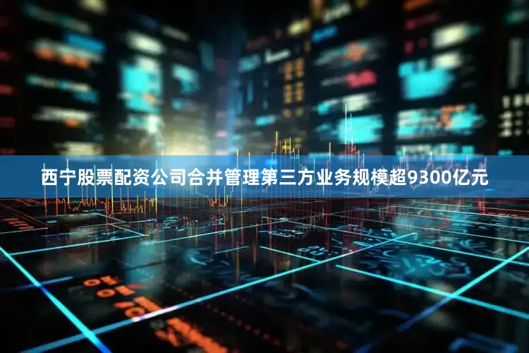 西宁股票配资公司合并管理第三方业务规模超9300亿元