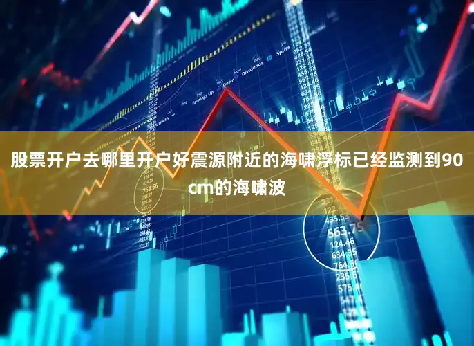 股票开户去哪里开户好震源附近的海啸浮标已经监测到90cm的海啸波