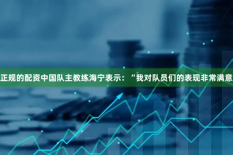 正规的配资中国队主教练海宁表示：“我对队员们的表现非常满意