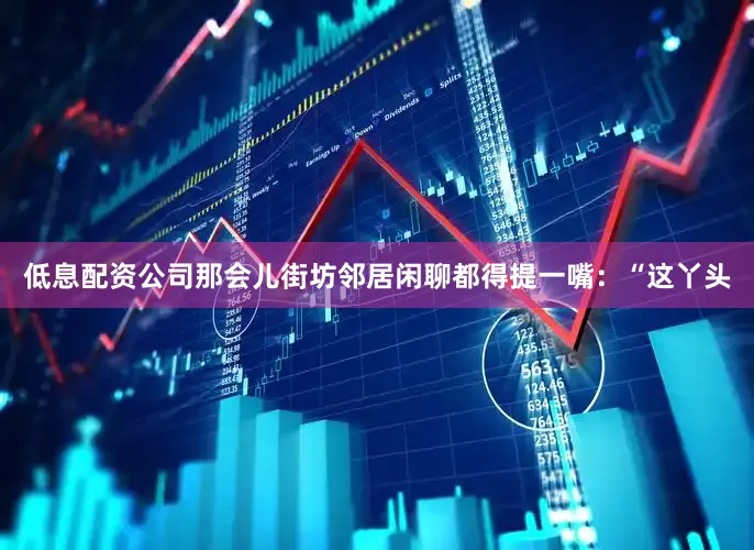 低息配资公司那会儿街坊邻居闲聊都得提一嘴：“这丫头