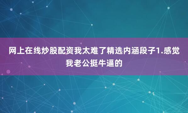 网上在线炒股配资我太难了精选内涵段子1.感觉我老公挺牛逼的