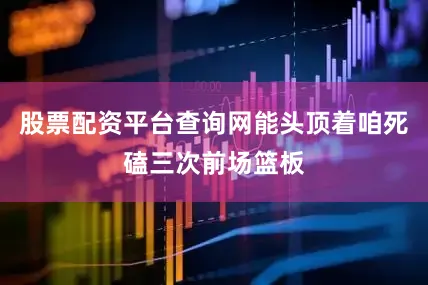 股票配资平台查询网能头顶着咱死磕三次前场篮板