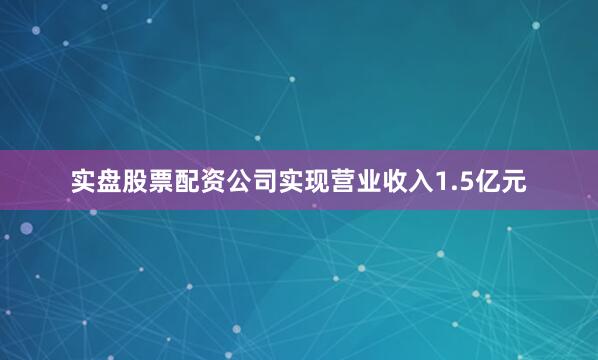 实盘股票配资公司实现营业收入1.5亿元