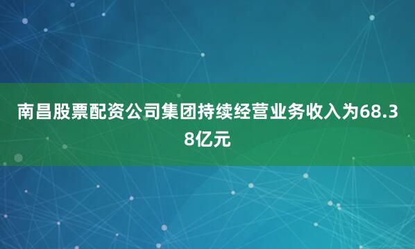 南昌股票配资公司集团持续经营业务收入为68.38亿元