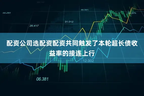 配资公司选配资配资共同触发了本轮超长债收益率的接连上行