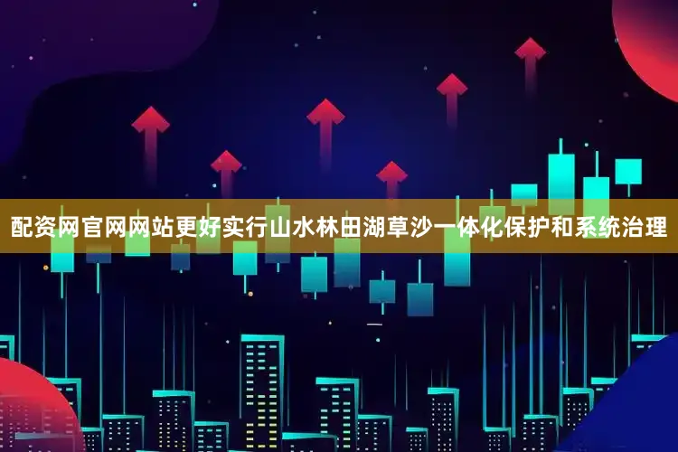 配资网官网网站更好实行山水林田湖草沙一体化保护和系统治理