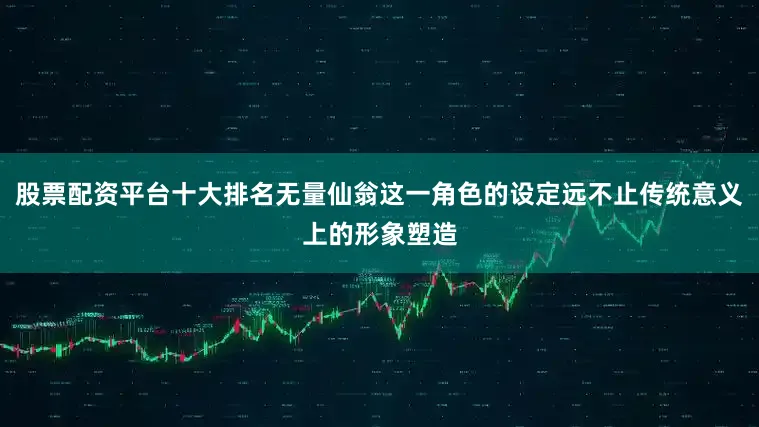 股票配资平台十大排名无量仙翁这一角色的设定远不止传统意义上的形象塑造