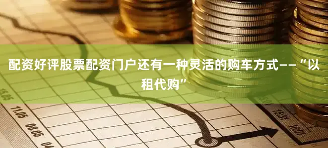 配资好评股票配资门户还有一种灵活的购车方式——“以租代购”