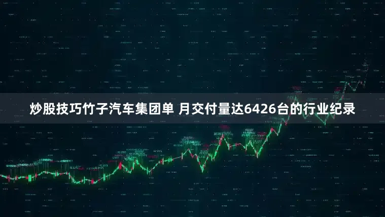炒股技巧竹子汽车集团单 月交付量达6426台的行业纪录