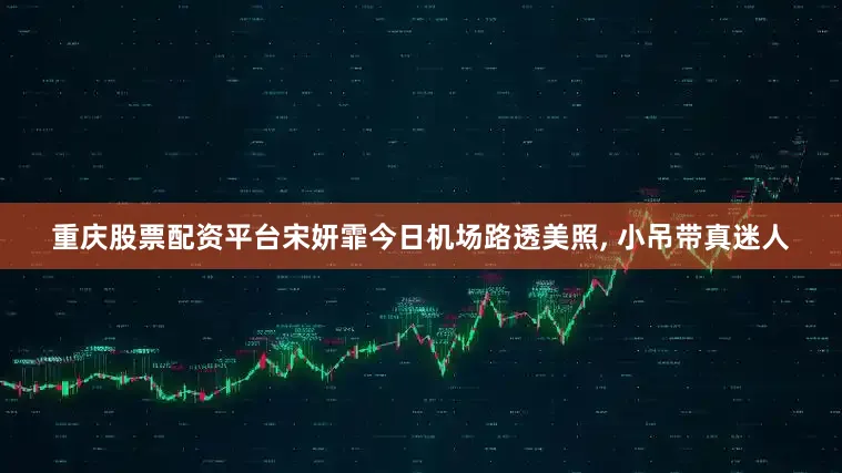 重庆股票配资平台宋妍霏今日机场路透美照, 小吊带真迷人