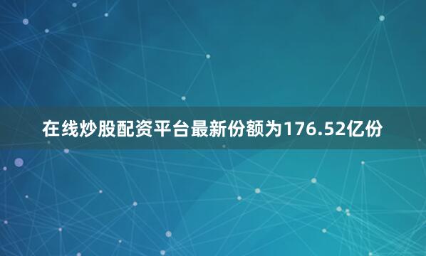 在线炒股配资平台最新份额为176.52亿份