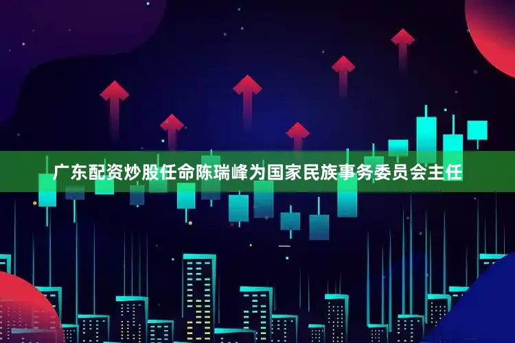 广东配资炒股任命陈瑞峰为国家民族事务委员会主任