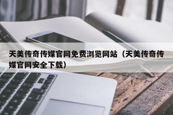 天美传奇传媒官网免费浏览网站（天美传奇传媒官网安全下载）