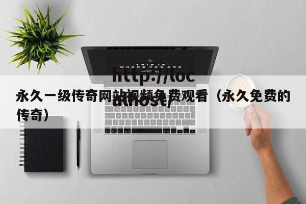 永久一级传奇网站视频免费观看(永久免费的传奇)
